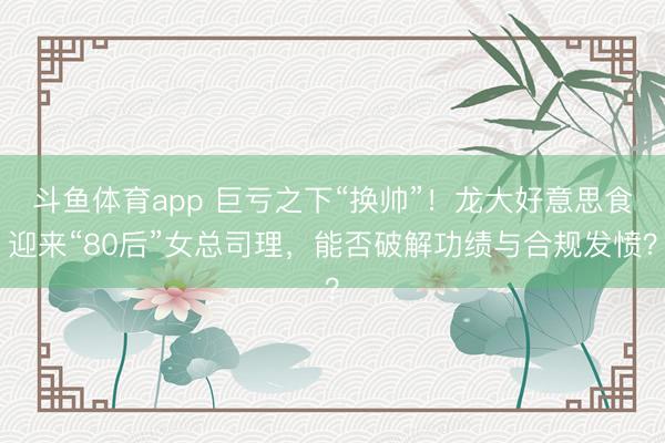 斗鱼体育app 巨亏之下“换帅”！龙大好意思食迎来“80后”女总司理，能否破解功绩与合规发愤？