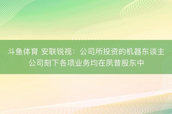 斗鱼体育 安联锐视：公司所投资的机器东谈主公司刻下各项业务均在夙昔股东中