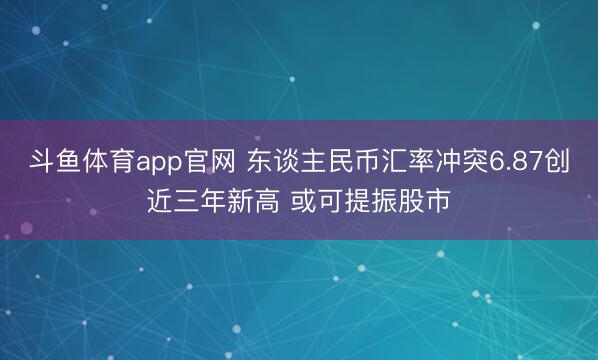 斗鱼体育app官网 东谈主民币汇率冲突6.87创近三年新高 或可提振股市