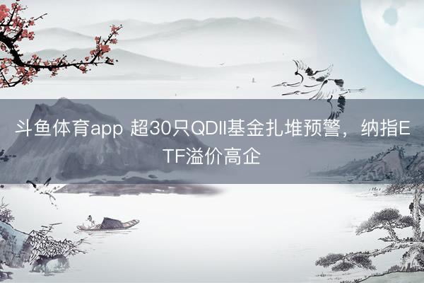 斗鱼体育app 超30只QDII基金扎堆预警,纳指ETF溢价高企
