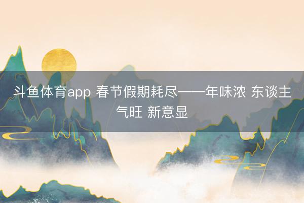 斗鱼体育app 春节假期耗尽——年味浓 东谈主气旺 新意显