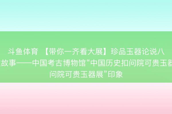 斗鱼体育 【带你一齐看大展】珍品玉器论说八千年斯文故事——中国考古博物馆“中国历史扣问院可贵玉器展”印象
