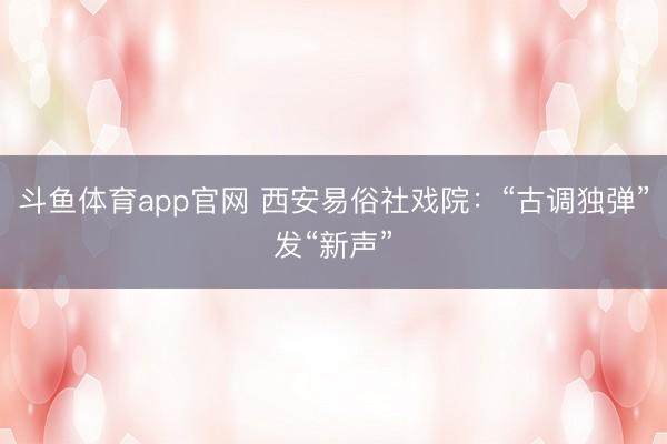 斗鱼体育app官网 西安易俗社戏院：“古调独弹”发“新声”