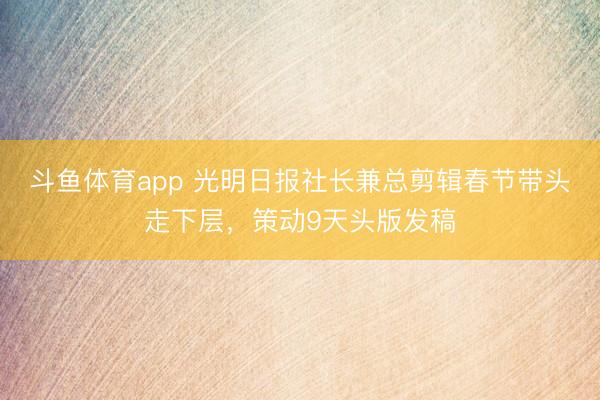 斗鱼体育app 光明日报社长兼总剪辑春节带头走下层，策动9天头版发稿