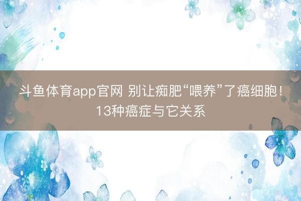 斗鱼体育app官网 别让痴肥“喂养”了癌细胞！13种癌症与它关系
