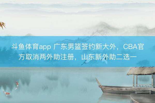 斗鱼体育app 广东男篮签约新大外，CBA官方取消两外助注册，山东新外助二选一
