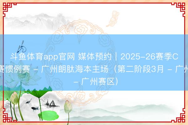 斗鱼体育app官网 媒体预约｜2025-26赛季CBA联赛惯例赛 - 广州朗肽海本主场（第二阶段3月 - 广州赛区）