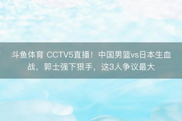 斗鱼体育 CCTV5直播!中国男篮vs日本生血战,郭士强下狠手,这3人争议最大