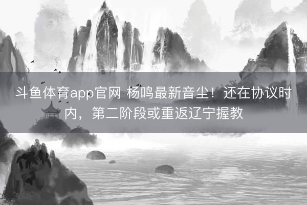 斗鱼体育app官网 杨鸣最新音尘！还在协议时内，第二阶段或重返辽宁握教