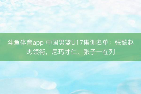斗鱼体育app 中国男篮U17集训名单：张懿赵杰领衔，尼玛才仁、张子一在列