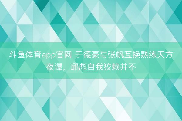 斗鱼体育app官网 于德豪与张帆互换熟练天方夜谭，邱彪自我狡赖并不