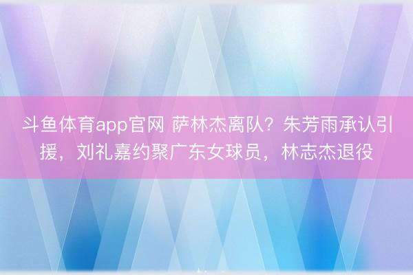 斗鱼体育app官网 萨林杰离队？朱芳雨承认引援，刘礼嘉约聚广东女球员，林志杰退役