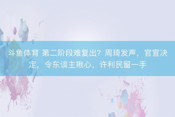 斗鱼体育 第二阶段难复出？周琦发声，官宣决定，令东谈主揪心，许利民留一手
