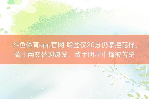 斗鱼体育app官网 哈登仅20分仍掌控花样，骑士两交替迎爆发，敌手明星中锋被苦楚