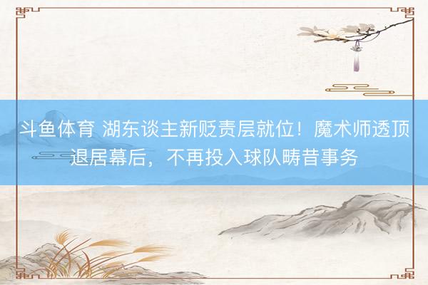 斗鱼体育 湖东谈主新贬责层就位！魔术师透顶退居幕后，不再投入球队畴昔事务