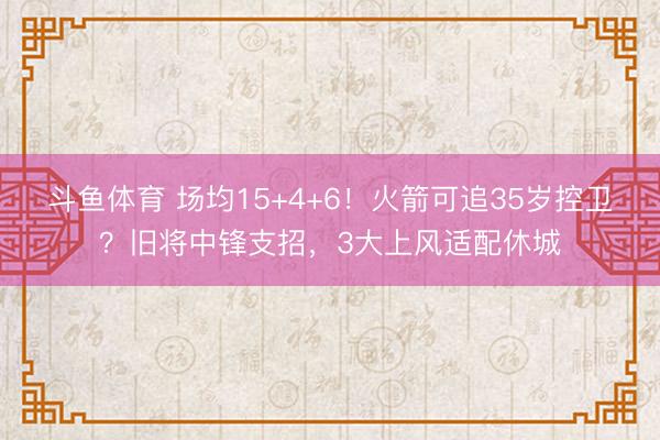斗鱼体育 场均15+4+6！火箭可追35岁控卫？旧将中锋支招，3大上风适配休城