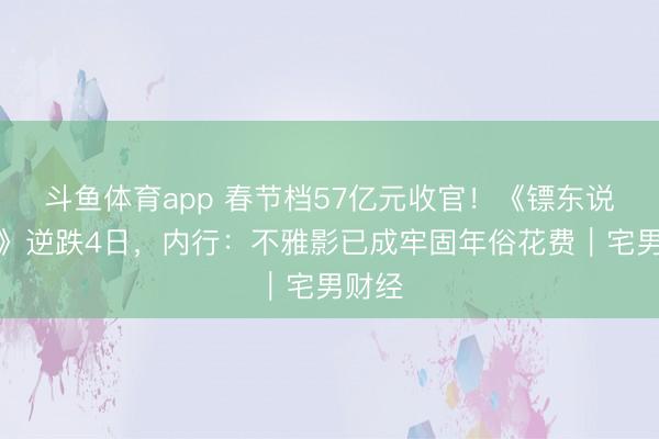 斗鱼体育app 春节档57亿元收官！《镖东说念主》逆跌4日，内行：不雅影已成牢固年俗花费｜宅男财经