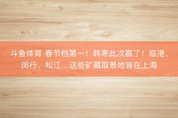 斗鱼体育 春节档第一！韩寒此次赢了！临港、闵行、松江…这些矿藏取景地皆在上海