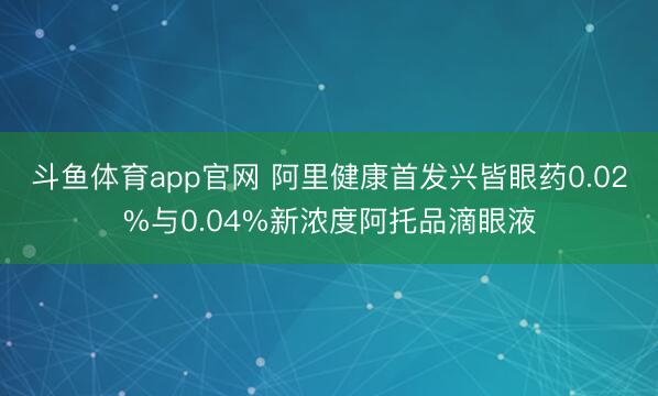 斗鱼体育app官网 阿里健康首发兴皆眼药0.02%与0.04%新浓度阿托品滴眼液