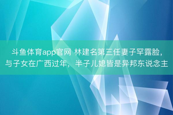 斗鱼体育app官网 林建名第三任妻子罕露脸，与子女在广西过年，半子儿媳皆是异邦东说念主