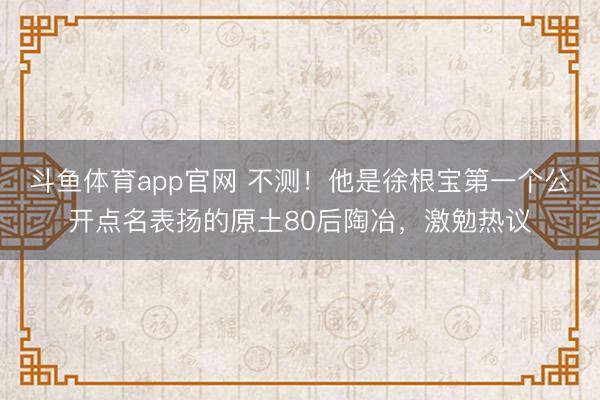 斗鱼体育app官网 不测！他是徐根宝第一个公开点名表扬的原土80后陶冶，激勉热议