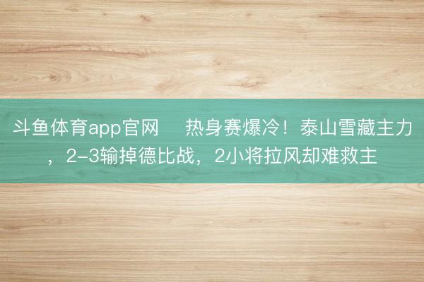 斗鱼体育app官网 ‌热身赛爆冷！泰山雪藏主力，2-3输掉德比战，2小将拉风却难救主