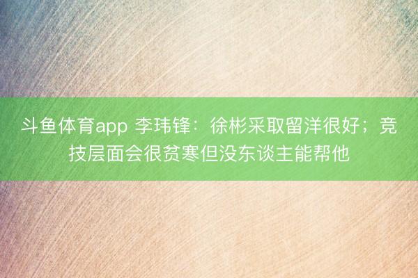 斗鱼体育app 李玮锋：徐彬采取留洋很好；竞技层面会很贫寒但没东谈主能帮他