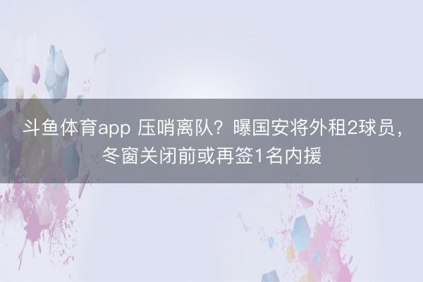 斗鱼体育app 压哨离队？曝国安将外租2球员，冬窗关闭前或再签1名内援