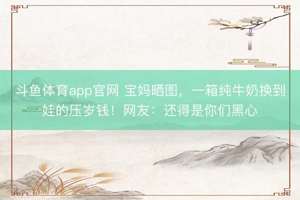 斗鱼体育app官网 宝妈晒图，一箱纯牛奶换到娃的压岁钱！网友：还得是你们黑心