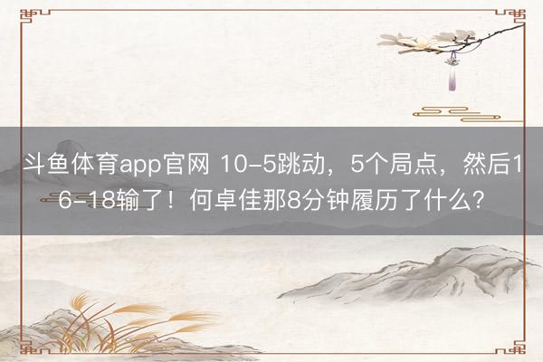 斗鱼体育app官网 10-5跳动，5个局点，然后16-18输了！何卓佳那8分钟履历了什么？