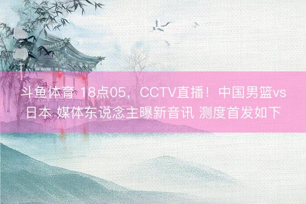 斗鱼体育 18点05，CCTV直播！中国男篮vs日本 媒体东说念主曝新音讯 测度首发如下