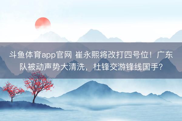 斗鱼体育app官网 崔永熙将改打四号位！广东队被动声势大清洗，杜锋交游锋线国手？
