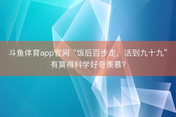 斗鱼体育app官网 “饭后百步走，活到九十九”有莫得科学好奇羡慕？
