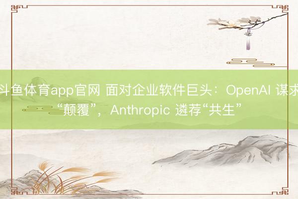 斗鱼体育app官网 面对企业软件巨头：OpenAI 谋求“颠覆”，Anthropic 遴荐“共生”
