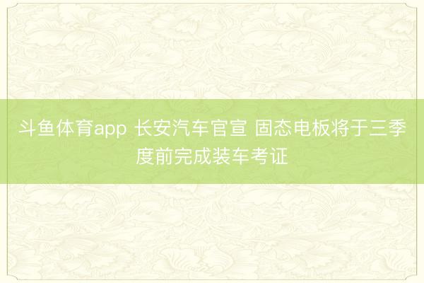 斗鱼体育app 长安汽车官宣 固态电板将于三季度前完成装车考证