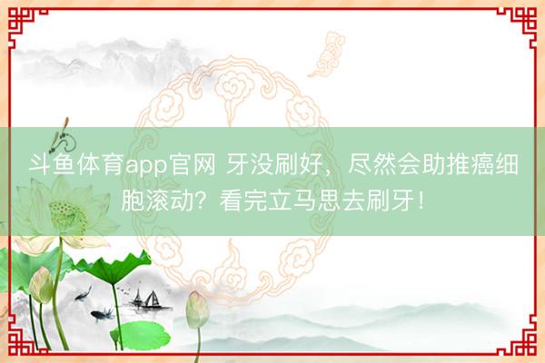 斗鱼体育app官网 牙没刷好，尽然会助推癌细胞滚动？看完立马思去刷牙！