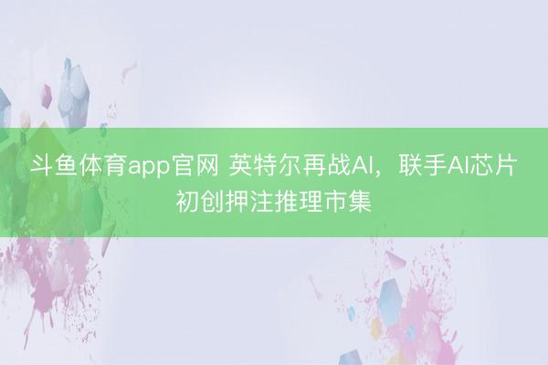 斗鱼体育app官网 英特尔再战AI，联手AI芯片初创押注推理市集