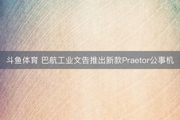 斗鱼体育 巴航工业文告推出新款Praetor公事机