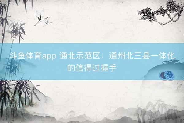 斗鱼体育app 通北示范区：通州北三县一体化的信得过握手