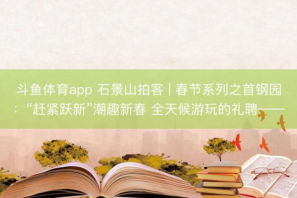斗鱼体育app 石景山拍客 | 春节系列之首钢园：“赶紧跃新”潮趣新春 全天候游玩的礼聘——