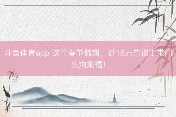 斗鱼体育app 这个春节假期，近16万东谈主来门头沟集福！