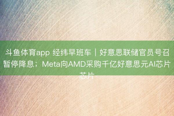 斗鱼体育app 经纬早班车|好意思联储官员号召暂停降息;Meta向AMD采购千亿好意思元AI芯片