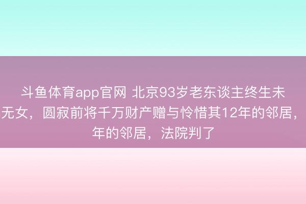 斗鱼体育app官网 北京93岁老东谈主终生未娶、无儿无女，圆寂前将千万财产赠与怜惜其12年的邻居，法院判了