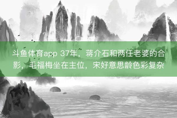 斗鱼体育app 37年，蒋介石和两任老婆的合影，毛福梅坐在主位，宋好意思龄色彩复杂