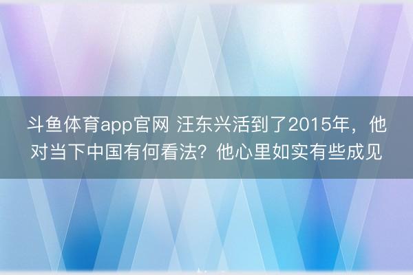 斗鱼体育app官网 汪东兴活到了2015年,他对当下中国有何看法?他心里如实有些成见