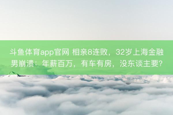 斗鱼体育app官网 相亲8连败，32岁上海金融男崩溃：年薪百万，有车有房，没东谈主要？