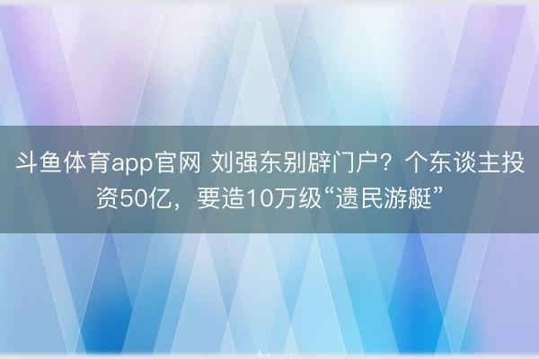 斗鱼体育app官网 刘强东别辟门户？个东谈主投资50亿，要造10万级“遗民游艇”