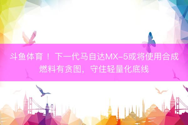 斗鱼体育 ！下一代马自达MX-5或将使用合成燃料有贪图，守住轻量化底线