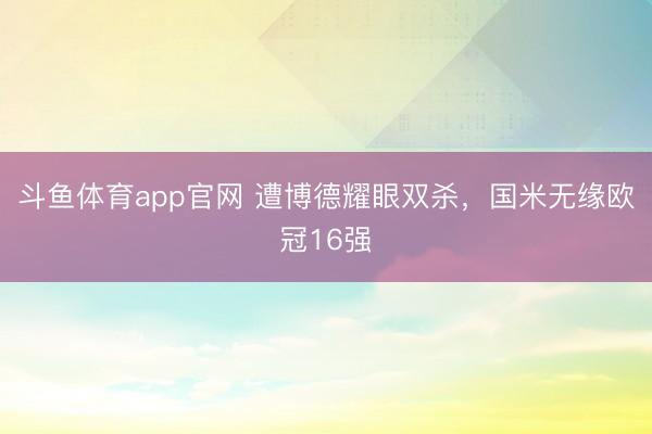 斗鱼体育app官网 遭博德耀眼双杀，国米无缘欧冠16强