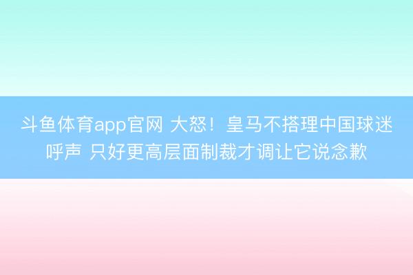 斗鱼体育app官网 大怒!皇马不搭理中国球迷呼声 只好更高层面制裁才调让它说念歉